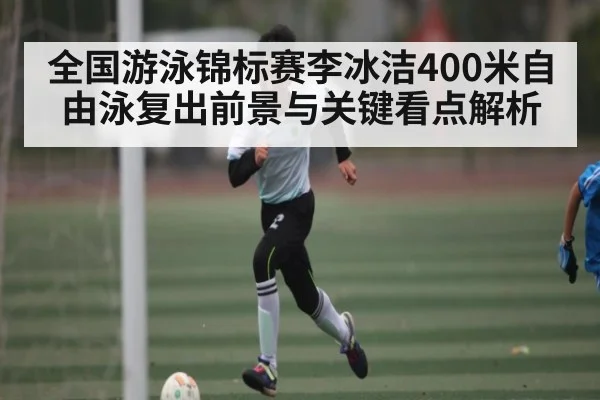 全国游泳锦标赛李冰洁400米自由泳复出前景与关键看点解析