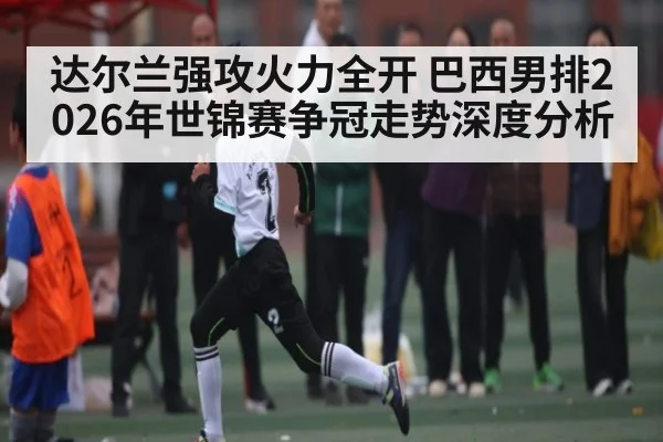 达尔兰强攻火力全开 巴西男排2026年世锦赛争冠走势深度分析
